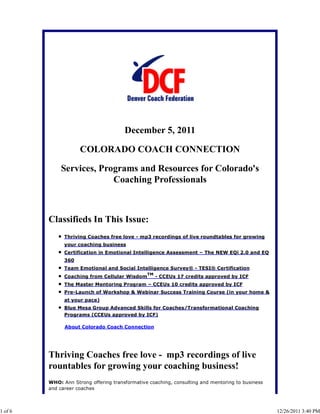 December 5, 2011

                     COLORADO COACH CONNECTION

             Services, Programs and Resources for Colorado's
                          Coaching Professionals



         Classifieds In This Issue:
               Thriving Coaches free love - mp3 recordings of live roundtables for growing
               your coaching business
               Certification in Emotional Intelligence Assessment – The NEW EQi 2.0 and EQ
               360
               Team Emotional and Social Intelligence Survey® - TESI® Certification
                                                TM
               Coaching from Cellular Wisdom         - CCEUs 17 credits approved by ICF
               The Master Mentoring Program – CCEUs 10 credits approved by ICF
               Pre-Launch of Workshop & Webinar Success Training Course (in your home &
               at your pace)
               Blue Mesa Group Advanced Skills for Coaches/Transformational Coaching
               Programs (CCEUs approved by ICF)

               About Colorado Coach Connection




         Thriving Coaches free love - mp3 recordings of live
         rountables for growing your coaching business!
         WHO: Ann Strong offering transformative coaching, consulting and mentoring to business
         and career coaches



1 of 6                                                                                            12/26/2011 3:40 PM
 