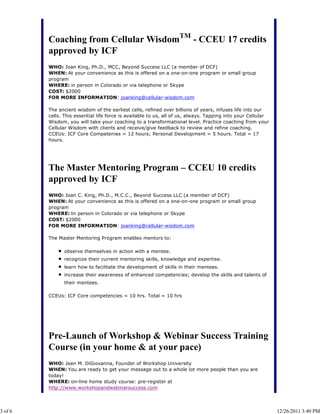 Coaching from Cellular WisdomTM - CCEU 17 credits
         approved by ICF
         WHO: Joan King, Ph.D., MCC, Beyond Success LLC (a member of DCF)
         WHEN: At your convenience as this is offered on a one-on-one program or small group
         program
         WHERE: in person in Colorado or via telephone or Skype
         COST: $2000
         FOR MORE INFORMATION: joanking@cellular-wisdom.com

         The ancient wisdom of the earliest cells, refined over billions of years, infuses life into our
         cells. This essential life force is available to us, all of us, always. Tapping into your Cellular
         Wisdom, you will take your coaching to a transformational level. Practice coaching from your
         Cellular Wisdom with clients and receive/give feedback to review and refine coaching.
         CCEUs: ICF Core Competenies = 12 hours; Personal Development = 5 hours. Total = 17
         hours.




         The Master Mentoring Program – CCEU 10 credits
         approved by ICF
         WHO: Joan C. King, Ph.D., M.C.C., Beyond Success LLC (a member of DCF)
         WHEN: At your convenience as this is offered on a one-on-one program or small group
         program
         WHERE: In person in Colorado or via telephone or Skype
         COST: $2000
         FOR MORE INFORMATION: joanking@cellular-wisdom.com

         The Master Mentoring Program enables mentors to:

               observe themselves in action with a mentee.
               recognize their current mentoring skills, knowledge and expertise.
               learn how to facilitate the development of skills in their mentees.
               increase their awareness of enhanced competencies; develop the skills and talents of
               their mentees.

         CCEUs: ICF Core competencies = 10 hrs. Total = 10 hrs




         Pre-Launch of Workshop & Webinar Success Training
         Course (in your home & at your pace)
         WHO: Jean M. DiGiovanna, Founder of Workshop University
         WHEN: You are ready to get your message out to a whole lot more people than you are
         today!
         WHERE: on-line home study course: pre-register at
         http://www.workshopandwebinarsuccess.com




3 of 6                                                                                                        12/26/2011 3:40 PM
 