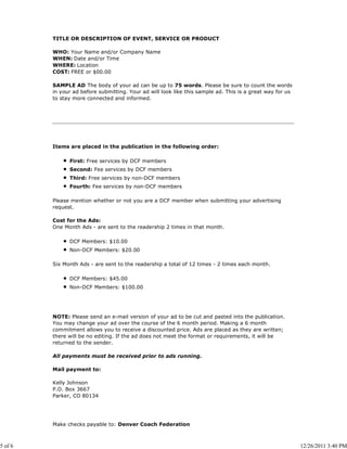 TITLE OR DESCRIPTION OF EVENT, SERVICE OR PRODUCT

         WHO: Your Name and/or Company Name
         WHEN: Date and/or Time
         WHERE: Location
         COST: FREE or $00.00

         SAMPLE AD The body of your ad can be up to 75 words. Please be sure to count the words
         in your ad before submitting. Your ad will look like this sample ad. This is a great way for us
         to stay more connected and informed.




         Items are placed in the publication in the following order:

               First: Free services by DCF members
               Second: Fee services by DCF members
               Third: Free services by non-DCF members
               Fourth: Fee services by non-DCF members

         Please mention whether or not you are a DCF member when submitting your advertising
         request.

         Cost for the Ads:
         One Month Ads - are sent to the readership 2 times in that month.

               DCF Members: $10.00
               Non-DCF Members: $20.00

         Six Month Ads - are sent to the readership a total of 12 times - 2 times each month.

               DCF Members: $45.00
               Non-DCF Members: $100.00




         NOTE: Please send an e-mail version of your ad to be cut and pasted into the publication.
         You may change your ad over the course of the 6 month period. Making a 6 month
         commitment allows you to receive a discounted price. Ads are placed as they are written;
         there will be no editing. If the ad does not meet the format or requirements, it will be
         returned to the sender.

         All payments must be received prior to ads running.

         Mail payment to:

         Kelly Johnson
         P.O. Box 3667
         Parker, CO 80134




         Make checks payable to: Denver Coach Federation



5 of 6                                                                                                     12/26/2011 3:40 PM
 