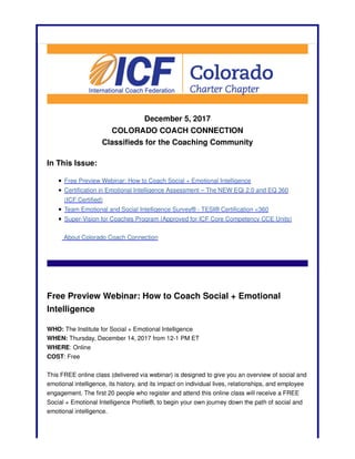 December 5, 2017
COLORADO COACH CONNECTION
Classifieds for the Coaching Community
In This Issue:
Free Preview Webinar: How to Coach Social + Emotional Intelligence
Certification in Emotional Intelligence Assessment – The NEW EQi 2.0 and EQ 360
(ICF Certified)
Team Emotional and Social Intelligence Survey® - TESI® Certification <360
Super-Vision for Coaches Program (Approved for ICF Core Competency CCE Units)
About Colorado Coach Connection
Free Preview Webinar: How to Coach Social + Emotional
Intelligence
WHO: The Institute for Social + Emotional Intelligence
WHEN: Thursday, December 14, 2017 from 12-1 PM ET
WHERE: Online
COST: Free
This FREE online class (delivered via webinar) is designed to give you an overview of social and
emotional intelligence, its history, and its impact on individual lives, relationships, and employee
engagement. The first 20 people who register and attend this online class will receive a FREE
Social + Emotional Intelligence Profile®, to begin your own journey down the path of social and
emotional intelligence.
 