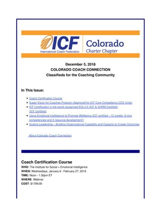 December 5, 2018
COLORADO COACH CONNECTION
Classifieds for the Coaching Community
In This Issue:
Coach Certification Course
Super-Vision for Coaches Program (Approved for ICF Core Competency CCE Units)
ICF Certification in the world recognized EQi 2.0 (ICF & SHRM Certified)
(ICF Certified)
Using Emotional Intelligence to Promote Wellbeing (ICF certified – 12 credits: 9 core
competencies and 3 resource development!)
Scaling Leadership – Building Organizational Capability and Capacity to Create Outcomes
About Colorado Coach Connection
Coach Certification Course
WHO: The Institute for Social + Emotional Intelligence
WHEN: Wednesdays, January 9 - February 27, 2019
TIME: Noon - 1:30pm ET
WHERE: Webinar
COST: $1799.00
 
