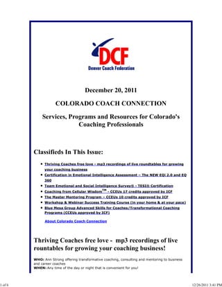 December 20, 2011
COLORADO COACH CONNECTION
Services, Programs and Resources for Colorado's
Coaching Professionals
Classifieds In This Issue:
Thriving Coaches free love - mp3 recordings of live roundtables for growing
your coaching business
Certification in Emotional Intelligence Assessment – The NEW EQi 2.0 and EQ
360
Team Emotional and Social Intelligence Survey® - TESI® Certification
Coaching from Cellular Wisdom
TM
- CCEUs 17 credits approved by ICF
The Master Mentoring Program – CCEUs 10 credits approved by ICF
Workshop & Webinar Success Training Course (in your home & at your pace)
Blue Mesa Group Advanced Skills for Coaches/Transformational Coaching
Programs (CCEUs approved by ICF)
About Colorado Coach Connection
Thriving Coaches free love - mp3 recordings of live
rountables for growing your coaching business!
WHO: Ann Strong offering transformative coaching, consulting and mentoring to business
and career coaches
WHEN: Any time of the day or night that is convenient for you!
1 of 6 12/26/2011 3:41 PM
 
