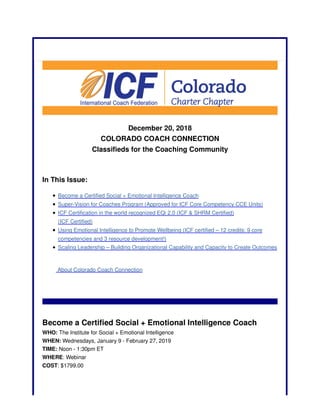 December 20, 2018
COLORADO COACH CONNECTION
Classifieds for the Coaching Community
In This Issue:
Become a Certified Social + Emotional Intelligence Coach
Super-Vision for Coaches Program (Approved for ICF Core Competency CCE Units)
ICF Certification in the world recognized EQi 2.0 (ICF & SHRM Certified)
(ICF Certified)
Using Emotional Intelligence to Promote Wellbeing (ICF certified – 12 credits: 9 core
competencies and 3 resource development!)
Scaling Leadership – Building Organizational Capability and Capacity to Create Outcomes
About Colorado Coach Connection
Become a Certified Social + Emotional Intelligence Coach
WHO: The Institute for Social + Emotional Intelligence
WHEN: Wednesdays, January 9 - February 27, 2019
TIME: Noon - 1:30pm ET
WHERE: Webinar
COST: $1799.00
 