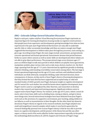 (Mt) – Colorado College General Education Discussion
Reply to each part, replies onlyPart 1Good Morning Everyone,Jean Piaget represents an
important figure for learning development, focusing mostly on cognitive constructivism –
that people learn from experience and development, gaining knowledge from what we have
experienced in the past. Jean Piaget believed that learners are only able to undertake
specific risks or rather accumulate knowledge until they are mature enough. Jean Piaget
suggested that development in children takes place through key processes, each coming at a
given age. According to Jean Piaget, the main stages include sensorimotor, preoperational,
concrete operational and formal operational. Sensorimotor denotes that period between
births to 2 years where sensory as well as motor skills are developed and where infants are
not able to grip object performance. The preoperational stage occurs between ages 2-7
years as children begin to talk and a period in which children are playful, learn egocentrism,
manipulate symbols, plays various roles such as dad, mum, doctors, teachers etc. the third
stage, spanning from the age of 7-11 years characterized by significant growths in thinking,
inductive thinking, understanding reversibility conservation among others. The last stage is
formal operational beginning from the age of 12 years and lasts until adulthood and here
individuals can think abstractly, manipulate thinking, make informed decisions, know
consequences of choices, etc.Key merits of Jean Piaget’s theory of learning development is
that they formed the basis that has been supported and accepted today as valid and
standard modes of child’s growth. Jean Piaget shed great insight on cognitive development
and if it weren’t for such studies, less would be known about cognitive development. Jean
Piaget’s work is used as a springboard by other theorists, and researchers to develop
modern-day research and improved learning programs. Significant evidence exists to
support most of Jean Piaget’s theory. For instance, at the age of 0-2 years, infants cannot do
much, only to learn basic skills such as holding items, staring at objects, and get to know
more things exist. Several instructional strategies have been deducted from Jean Piaget’s
work such as the provision of a supportive environment, peer teaching, aiding children to
see fallacies as well as inconsistencies in their thoughts. On the other hand, key demerits
derail Jean Piaget’s theory in regards to his research methods. Jean Piaget adopted very
small and insignificant research samples which makes it very hard to generalize his
research findings.My personal view on Jean Piaget’s theory is that he was able to provide
basics on cognitive development, and the pioneer of the theory but just like any other
aspect, or theory much of his work called for further improvement especially on the part of
the methodology.ReferenceCherry K. (2019). Support and Criticism of Piaget’s Stage
 