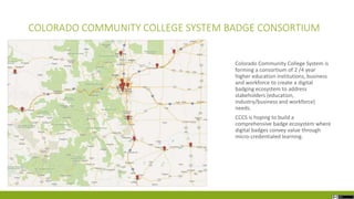 COLORADO COMMUNITY COLLEGE SYSTEM BADGE CONSORTIUM
Colorado Community College System is
forming a consortium of 2 /4 year
higher education institutions, business
and workforce to create a digital
badging ecosystem to address
stakeholders (education,
industry/business and workforce)
needs.
CCCS is hoping to build a
comprehensive badge ecosystem where
digital badges convey value through
micro-credentialed learning.
 