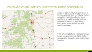COLORADO COMMUNITY COLLEGE SYSTEM BADGE CONSORTIUM
Colorado Community College System is
forming a consortium of 2 /4 year higher
education institutions, business and
workforce to create a digital badging
ecosystem to address stakeholders
(education, industry/business and
workforce) needs.
CCCS is hoping to build a comprehensive
badge ecosystem where digital badges
convey value through micro-credentialed
learning.
 