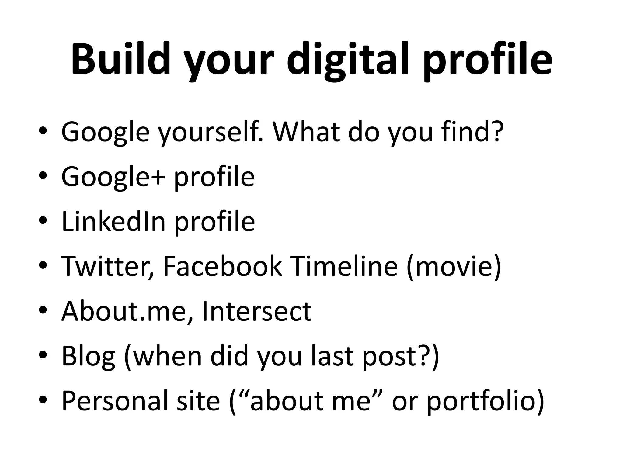 Build your digital profile
•   Google yourself. What do you find?
•   Google+ profile
•   LinkedIn profile
•   Twitter, Facebook Timeline (movie)
•   About.me, Intersect
•   Blog (when did you last post?)
•   Personal site (“about me” or portfolio)
 