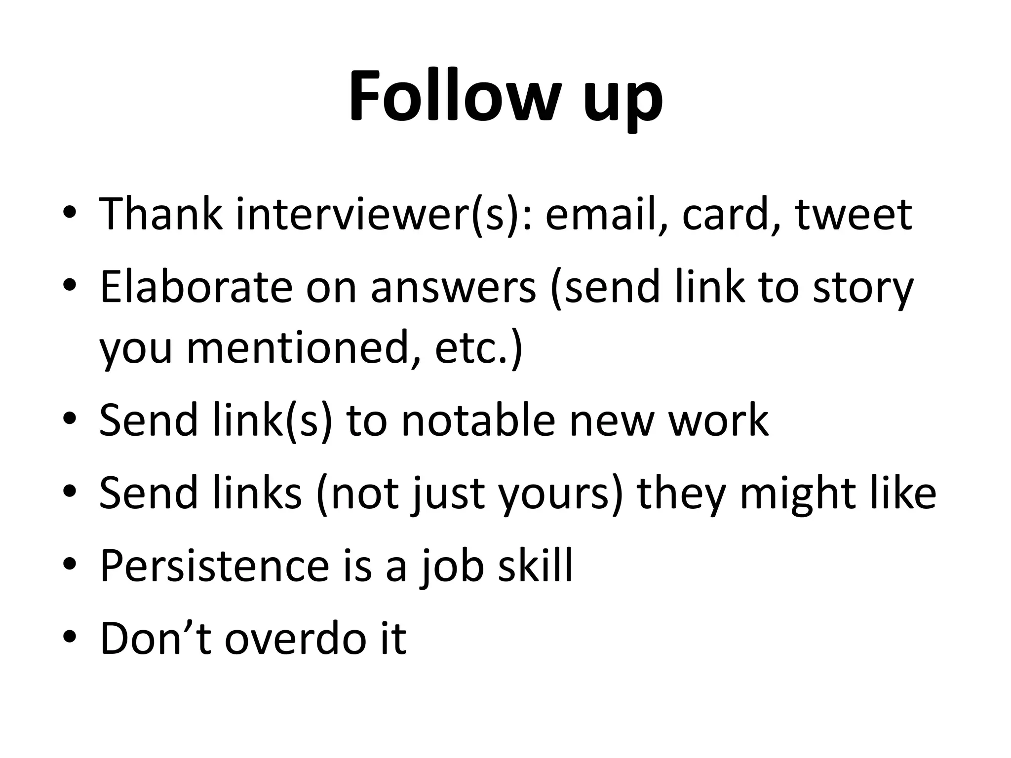 Follow up
• Thank interviewer(s): email, card, tweet
• Elaborate on answers (send link to story
  you mentioned, etc.)
• Send link(s) to notable new work
• Send links (not just yours) they might like
• Persistence is a job skill
• Don’t overdo it
 