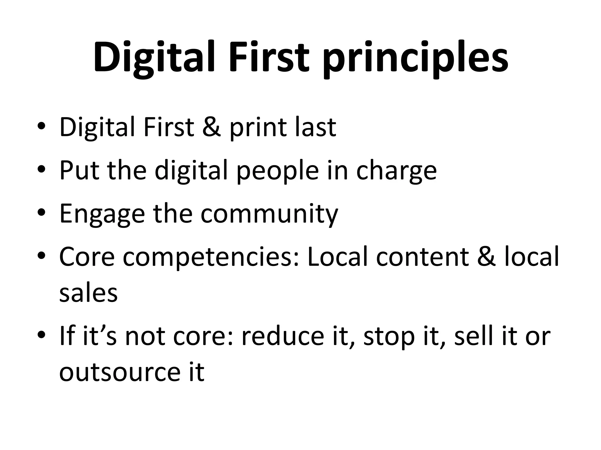Digital First principles
• Digital First & print last
• Put the digital people in charge
• Engage the community
• Core competencies: Local content & local
  sales
• If it’s not core: reduce it, stop it, sell it or
  outsource it
 