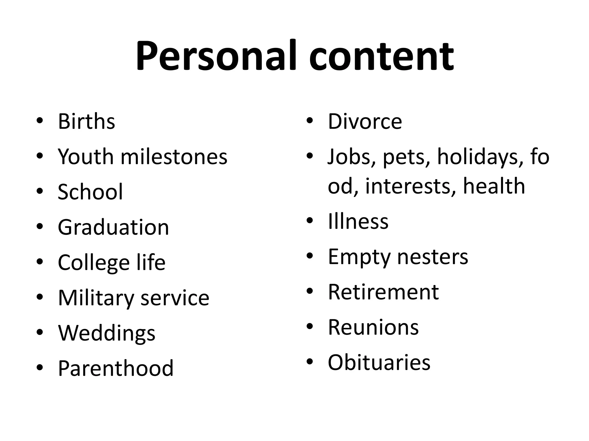 Personal content
•   Births             • Divorce
•   Youth milestones   • Jobs, pets, holidays, fo
•   School               od, interests, health
•   Graduation         • Illness
•   College life       • Empty nesters
•   Military service   • Retirement
•   Weddings           • Reunions
•   Parenthood         • Obituaries
 