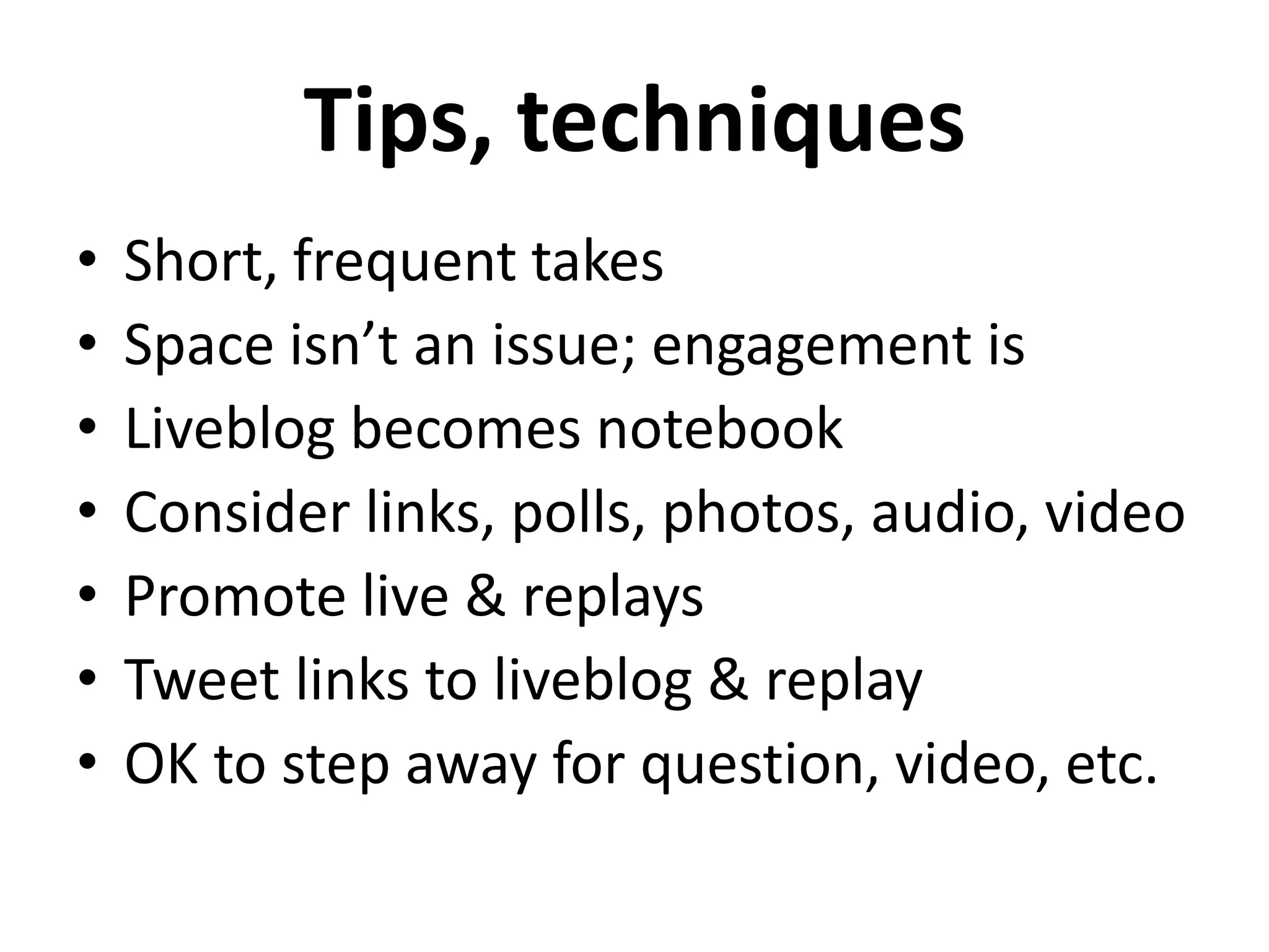 Tips, techniques
•   Short, frequent takes
•   Space isn’t an issue; engagement is
•   Liveblog becomes notebook
•   Consider links, polls, photos, audio, video
•   Promote live & replays
•   Tweet links to liveblog & replay
•   OK to step away for question, video, etc.
 