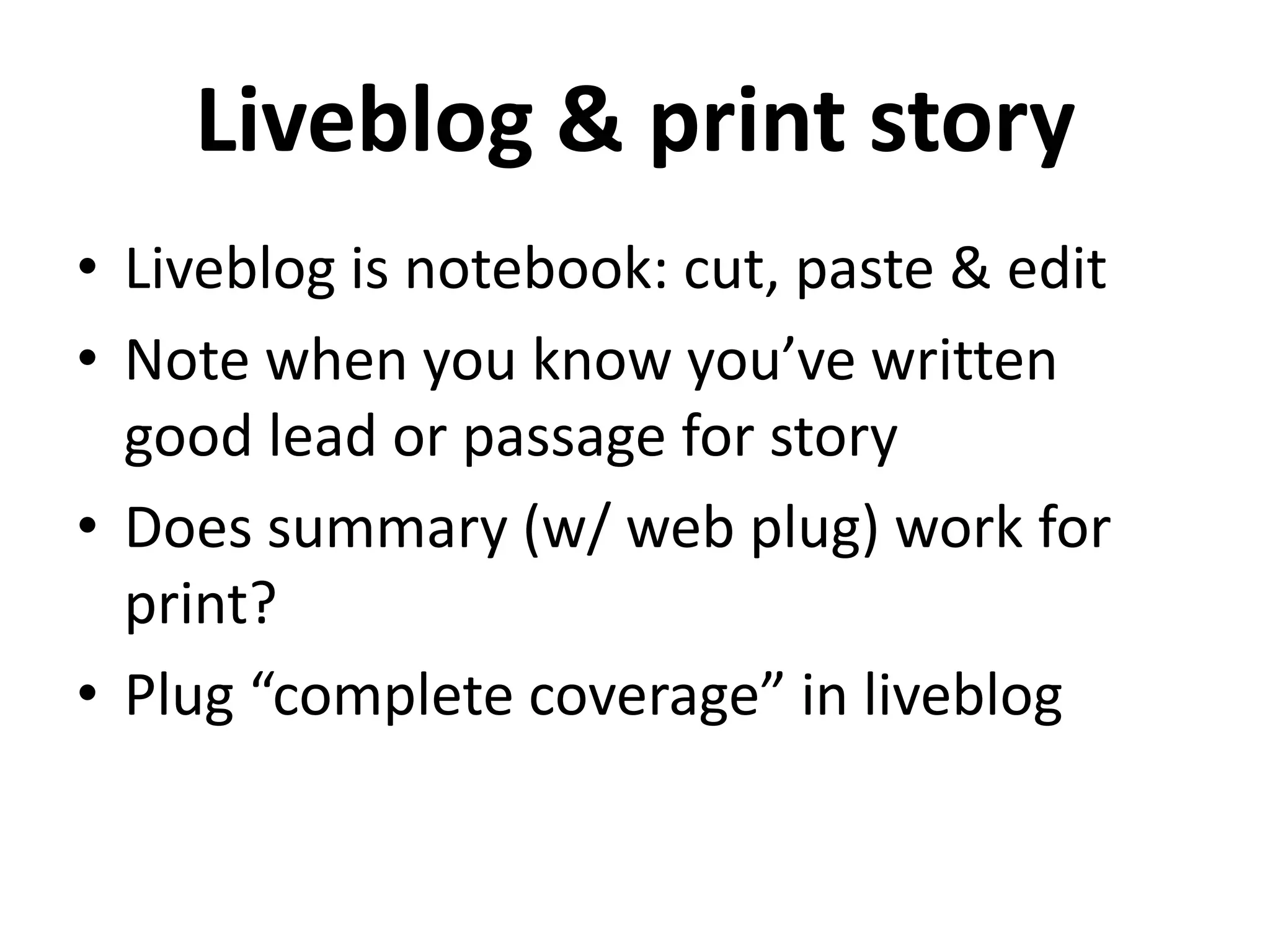 Liveblog & print story
• Liveblog is notebook: cut, paste & edit
• Note when you know you’ve written
  good lead or passage for story
• Does summary (w/ web plug) work for
  print?
• Plug “complete coverage” in liveblog
 