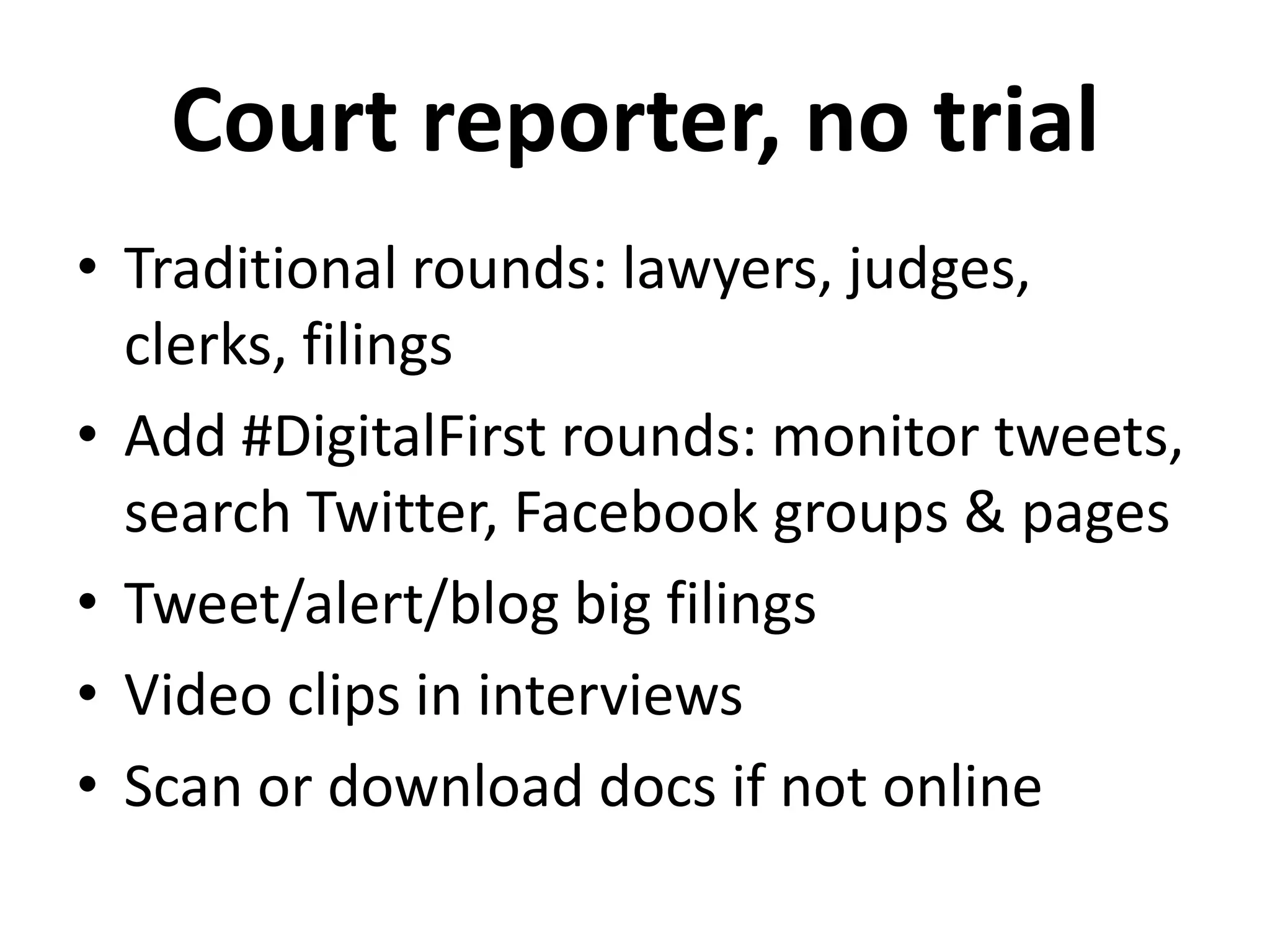 Court reporter, no trial
• Traditional rounds: lawyers, judges,
  clerks, filings
• Add #DigitalFirst rounds: monitor tweets,
  search Twitter, Facebook groups & pages
• Tweet/alert/blog big filings
• Video clips in interviews
• Scan or download docs if not online
 