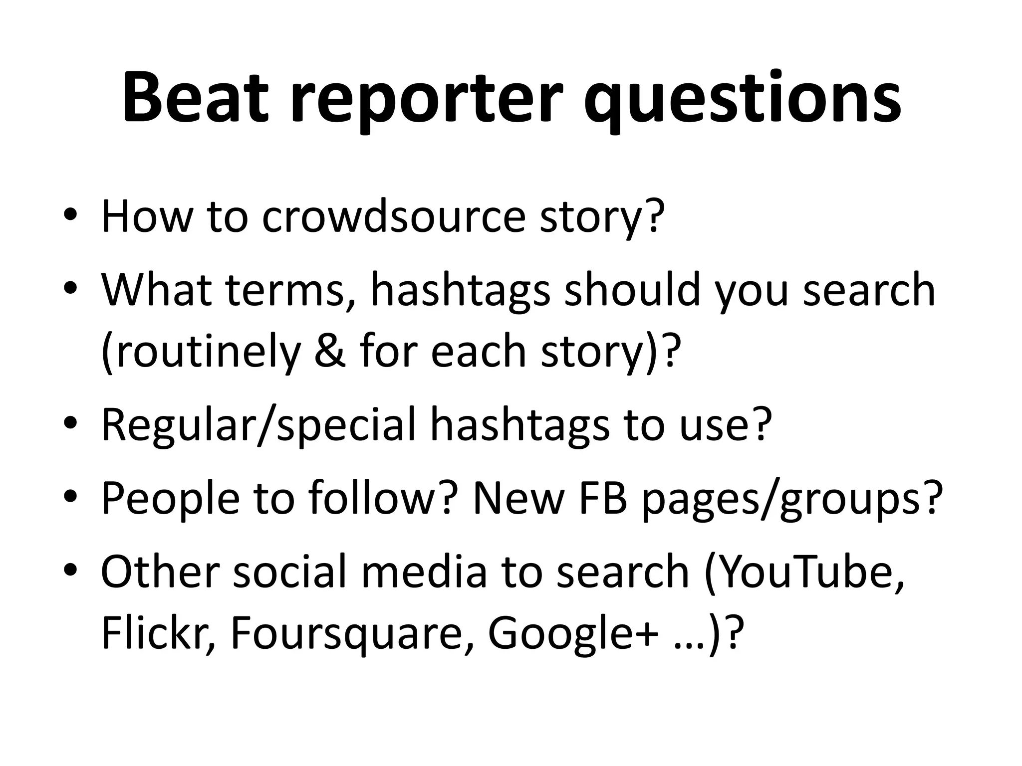 Beat reporter questions
• How to crowdsource story?
• What terms, hashtags should you search
  (routinely & for each story)?
• Regular/special hashtags to use?
• People to follow? New FB pages/groups?
• Other social media to search (YouTube,
  Flickr, Foursquare, Google+ …)?
 