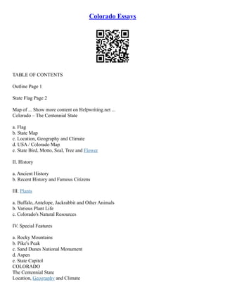 Colorado Essays
TABLE OF CONTENTS
Outline Page 1
State Flag Page 2
Map of ... Show more content on Helpwriting.net ...
Colorado – The Centennial State
a. Flag
b. State Map
c. Location, Geography and Climate
d. USA / Colorado Map
e. State Bird, Motto, Seal, Tree and Flower
II. History
a. Ancient History
b. Recent History and Famous Citizens
III. Plants
a. Buffalo, Antelope, Jackrabbit and Other Animals
b. Various Plant Life
c. Colorado's Natural Resources
IV. Special Features
a. Rocky Mountains
b. Pike's Peak
c. Sand Dunes National Monument
d. Aspen
e. State Capitol
COLORADO
The Centennial State
Location, Geography and Climate
 
