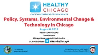 Bechara Choucair, MD
Commissioner
Chicago Department of Public Health
@ChiPublicHealth #HealthyChicago
Policy, Systems, Environmental Change &
Technology in Chicago
August 8, 2013
Chicago Department of Public Health
Commissioner Bechara Choucair, M.D.
City of Chicago
Mayor Rahm Emanuel
 