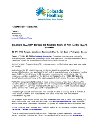 FOR IMMEDIATE RELEASE
Contact:
Anna Beaty
303.433.7020
abeaty@COHealthOP.org

Colorado HealthOP Exposes the Crushing Costs of Not Having Health
Insurance
CO-OP’s #FAIL Campaign Uses Campy Scenarios to Show the High Costs of Failing to be Covered

Denver, CO, Dec 10, 2013 - Colorado HealthOP, Colorado’s first statewide non-profit
health insurance cooperative, today launched a new awareness campaign to educate “young
invincibles” about the potential costs of not having health insurance.
Dubbed “#FAIL,” Colorado HealthOP’s online campaign highlights how expensive a careless
act can be.
As the December 23 health insurance enrollment deadline approaches, healthy but
uninsured Coloradans may overlook the high cost of an unanticipated or unexpected medical
issue. In 2011, more than one in 10 Americans experienced an unintentional injury or
poisoning, according to data from the Centers for Disease Control (CDC). CDC data also
show that unintentional injury is the leading cause of death among Americans under 45.
“While this campaign is lighthearted, it has a serious message,” said Julia Hutchins, chief
executive officer of Colorado HealthOP. “Even if you’re generally healthy, being overzealous
or clumsy can have very real financial or health consequences. Health insurance is about
getting covered now so that you won’t be exposed later.”
The campaign kicks off this week and runs through the end of January 2014. It includes a
series of #FAIL memes that illustrate the hard costs associated with relatable but
scatterbrained injuries.
For example, if you drop a box on your foot and break your toes, it could cost you $18,000
without insurance. The costs were estimated from Healthcarebluebook.com, an online
resource that helps consumers “determine fair prices” for healthcare services in their area.
To check out the #FAIL memes, visit Colorado HealthOP’s social media channels, including
Facebook, Twitter and Instagram.
These scenarios are available to the media. Please see included examples. Interested
parties can obtain digital artwork from Colorado HealthOP’s media contact, Anna Beaty.

 