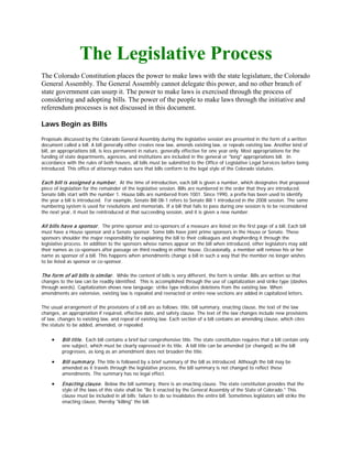 The Legislative Process
The Colorado Constitution places the power to make laws with the state legislature, the Colorado
General Assembly. The General Assembly cannot delegate this power, and no other branch of
state government can usurp it. The power to make laws is exercised through the process of
considering and adopting bills. The power of the people to make laws through the initiative and
referendum processes is not discussed in this document.

Laws Begin as Bills

Proposals discussed by the Colorado General Assembly during the legislative session are presented in the form of a written
document called a bill. A bill generally either creates new law, amends existing law, or repeals existing law. Another kind of
bill, an appropriations bill, is less permanent in nature, generally effective for one year only. Most appropriations for the
funding of state departments, agencies, and institutions are included in the general or "long" appropriations bill. In
accordance with the rules of both houses, all bills must be submitted to the Office of Legislative Legal Services before being
introduced. This office of attorneys makes sure that bills conform to the legal style of the Colorado statutes.

Each bill is assigned a num ber. At the time of introduction, each bill is given a number, which designates that proposed
piece of legislation for the remainder of the legislative session. Bills are numbered in the order that they are introduced.
Senate bills start with the number 1. House bills are numbered from 1001. Since 1990, a prefix has been used to identify
the year a bill is introduced. For example, Senate Bill 08-1 refers to Senate Bill 1 introduced in the 2008 session. The same
numbering system is used for resolutions and memorials. If a bill that fails to pass during one session is to be reconsidered
the next year, it must be reintroduced at that succeeding session, and it is given a new number.

All bills have a sponsor. The prime sponsor and co-sponsors of a measure are listed on the first page of a bill. Each bill
must have a House sponsor and a Senate sponsor. Some bills have joint prime sponsors in the House or Senate. These
sponsors shoulder the major responsibility for explaining the bill to their colleagues and shepherding it through the
legislative process. In addition to the sponsors whose names appear on the bill when introduced, other legislators may add
their names as co-sponsors after passage on third reading in either house. Occasionally, a member will remove his or her
name as sponsor of a bill. This happens when amendments change a bill in such a way that the member no longer wishes
to be listed as sponsor or co-sponsor.

The form of all bills is sim ilar. While the content of bills is very different, the form is similar. Bills are written so that
changes to the law can be readily identified. This is accomplished through the use of capitalization and strike type (dashes
through words). Capitalization shows new language; strike type indicates deletions from the existing law. When
amendments are extensive, existing law is repealed and reenacted or entire new sections are added in capitalized letters.

The usual arrangement of the provisions of a bill are as follows: title, bill summary, enacting clause, the text of the law
changes, an appropriation if required, effective date, and safety clause. The text of the law changes include new provisions
of law, changes to existing law, and repeal of existing law. Each section of a bill contains an amending clause, which cites
the statute to be added, amended, or repealed.


     •    Bill title. Each bill contains a brief but comprehensive title. The state constitution requires that a bill contain only
          one subject, which must be clearly expressed in its title. A bill title can be amended (or changed) as the bill
          progresses, as long as an amendment does not broaden the title.

     •    Bill sum m ary. The title is followed by a brief summary of the bill as introduced. Although the bill may be
          amended as it travels through the legislative process, the bill summary is not changed to reflect these
          amendments. The summary has no legal effect.

     •    Enacting clause. Below the bill summary, there is an enacting clause. The state constitution provides that the
          style of the laws of this state shall be "Be it enacted by the General Assembly of the State of Colorado." This
          clause must be included in all bills; failure to do so invalidates the entire bill. Sometimes legislators will strike the
          enacting clause, thereby "killing" the bill.
 