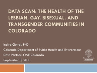 DATA SCAN: THE HEALTH OF THE
   LESBIAN, GAY, BISEXUAL, AND
   TRANSGENDER COMMUNITIES IN
   COLORADO

Indira Gujral, PhD
Colorado Department of Public Health and Environment
Data Partner: ONE Colorado
September 8, 2011
 