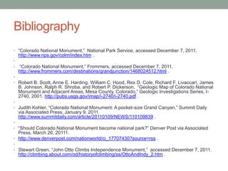 Bibliography
• “Colorado National Monument,” National Park Service, accessed December 7, 2011.
    http://www.nps.gov/colm/index.htm .
•
•   “Colorado National Monument,” Frommers, accessed December 7, 2011.
    http://www.frommers.com/destinations/grandjunction/1468024512.html .
•
• Robert B. Scott, Anne E. Harding, William C. Hood, Rex D. Cole, Richard F. Livaccari, James
    B. Johnson, Ralph R. Shroba, and Robert P. Dickerson, “Geologic Map of Colorado National
    Monument and Adjacent Areas, Mesa County, Colorado,” Geologic Investigations Series, I-
    2740, 2001. http://pubs.usgs.gov/imap/i-2740/i-2740.pdf .
•
• Judith Kohler, “Colorado National Monument: A pocket-size Grand Canyon,” Summit Daily
    via Associated Press, January 9, 2011.
    http://www.summitdaily.com/article/20110109/NEWS/110109839 .
•
• “Should Colorado National Monument become national park?” Denver Post via Associated
  Press, March 26, 20111.
• http://www.denverpost.com/nationworld/ci_17707430?source=rss .
•
• Stewart Green, “John Otto Climbs Independence Monument,” accessed December 7, 2011.
    http://climbing.about.com/od/historyofclimbing/ss/OttoAndIndy_2.htm .
 