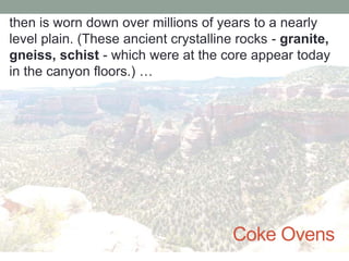 then is worn down over millions of years to a nearly
level plain. (These ancient crystalline rocks - granite,
gneiss, schist - which were at the core appear today
in the canyon floors.) …




                                      Coke Ovens
 