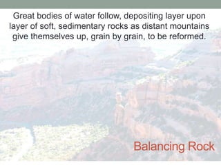 Great bodies of water follow, depositing layer upon
layer of soft, sedimentary rocks as distant mountains
 give themselves up, grain by grain, to be reformed.




                                Balancing Rock
 