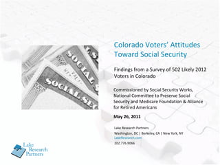 Lake Research Partners Washington, DC | Berkeley, CA | New York, NY LakeResearch.com 202.776.9066 Colorado Voters’ Attitudes Toward Social Security Findings from a Survey of 502 Likely 2012 Voters in Colorado Commissioned by Social Security Works,  National Committee to Preserve Social Security and Medicare Foundation & Alliance for Retired Americans May 26, 2011 