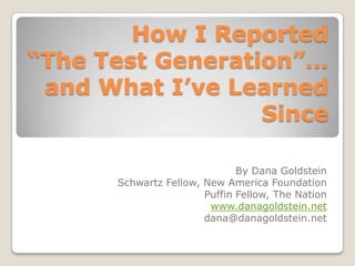 How I Reported
“The Test Generation”…
 and What I’ve Learned
                  Since

                              By Dana Goldstein
      Schwartz Fellow, New America Foundation
                       Puffin Fellow, The Nation
                        www.danagoldstein.net
                       dana@danagoldstein.net
 