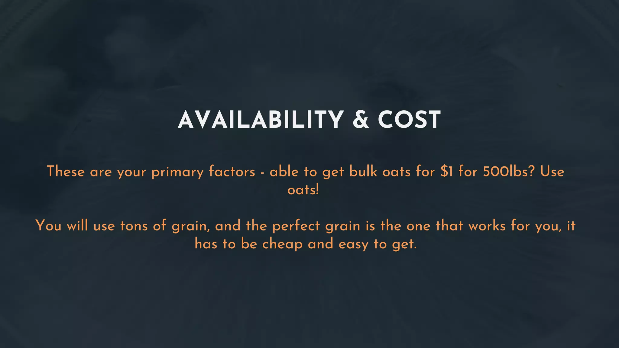AVAILABILITY & COST
These are your primary factors - able to get bulk oats for $1 for 500lbs? Use
oats!
You will use tons of grain, and the perfect grain is the one that works for you, it
has to be cheap and easy to get.
 