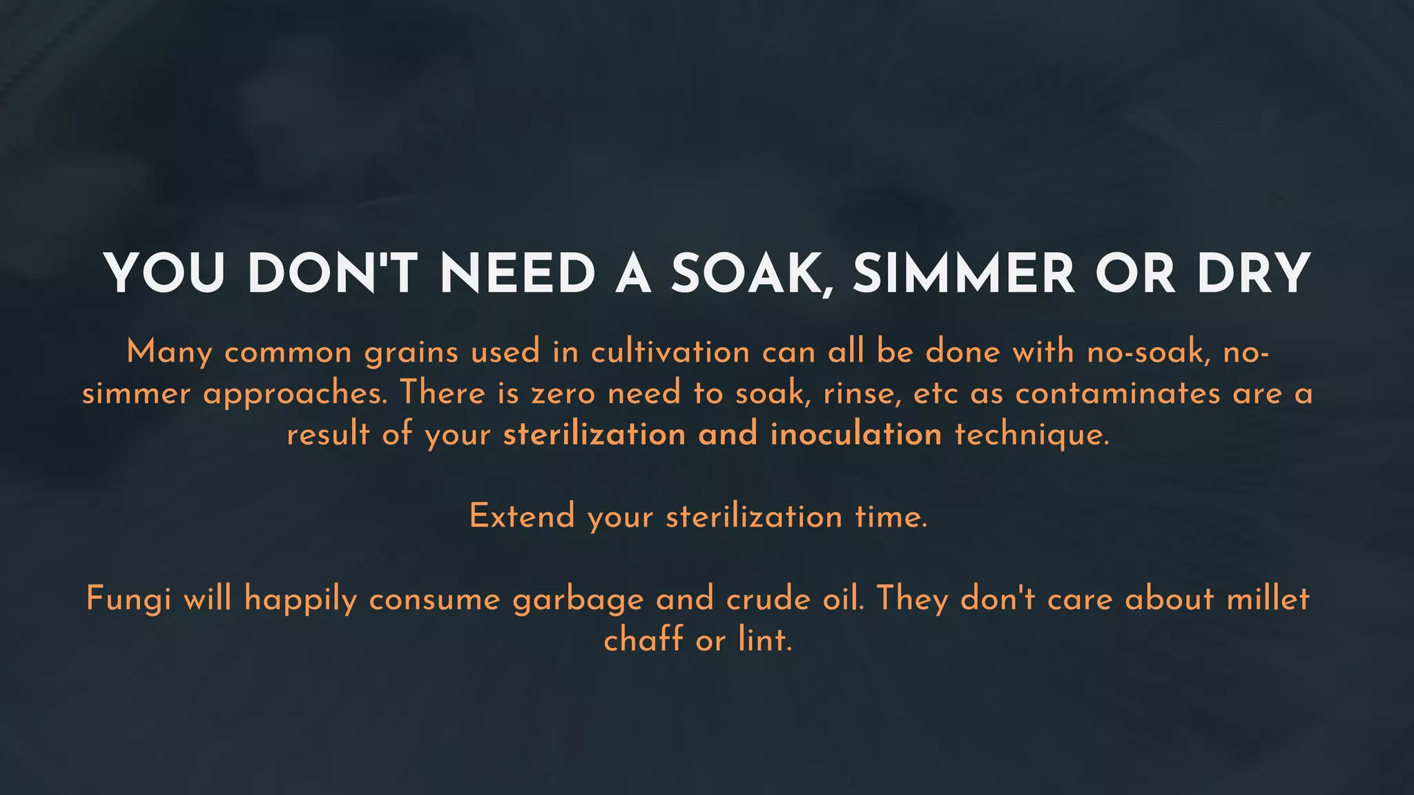YOU DON'T NEED A SOAK, SIMMER OR DRY
Many common grains used in cultivation can all be done with no-soak, no-
simmer approaches. There is zero need to soak, rinse, etc as contaminates are a
result of your sterilization and inoculation technique.
Extend your sterilization time.
Fungi will happily consume garbage and crude oil. They don't care about millet
chaff or lint.
 