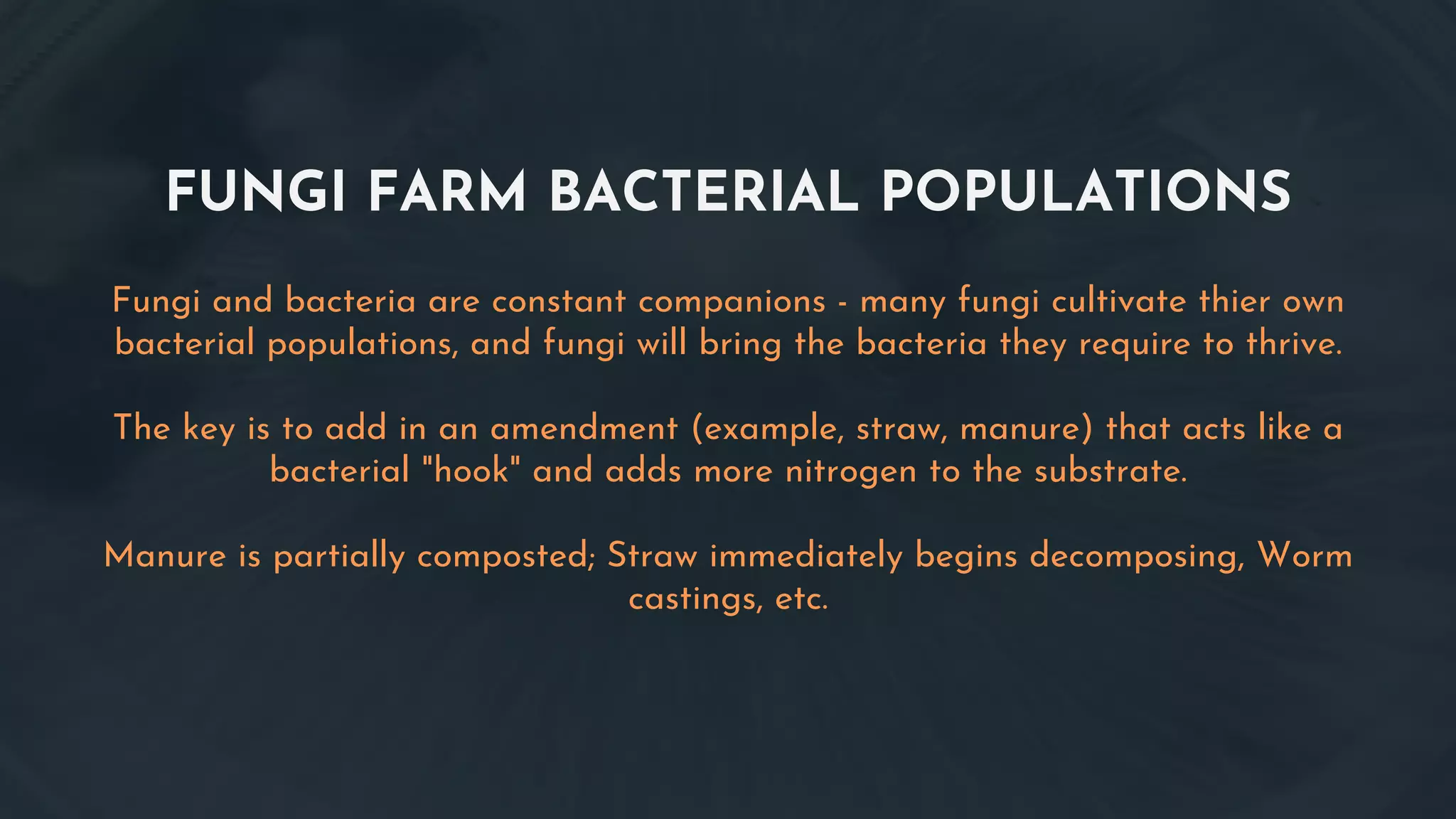 FUNGI FARM BACTERIAL POPULATIONS
Fungi and bacteria are constant companions - many fungi cultivate thier own
bacterial populations, and fungi will bring the bacteria they require to thrive.
The key is to add in an amendment (example, straw, manure) that acts like a
bacterial "hook" and adds more nitrogen to the substrate.
Manure is partially composted; Straw immediately begins decomposing, Worm
castings, etc.
 