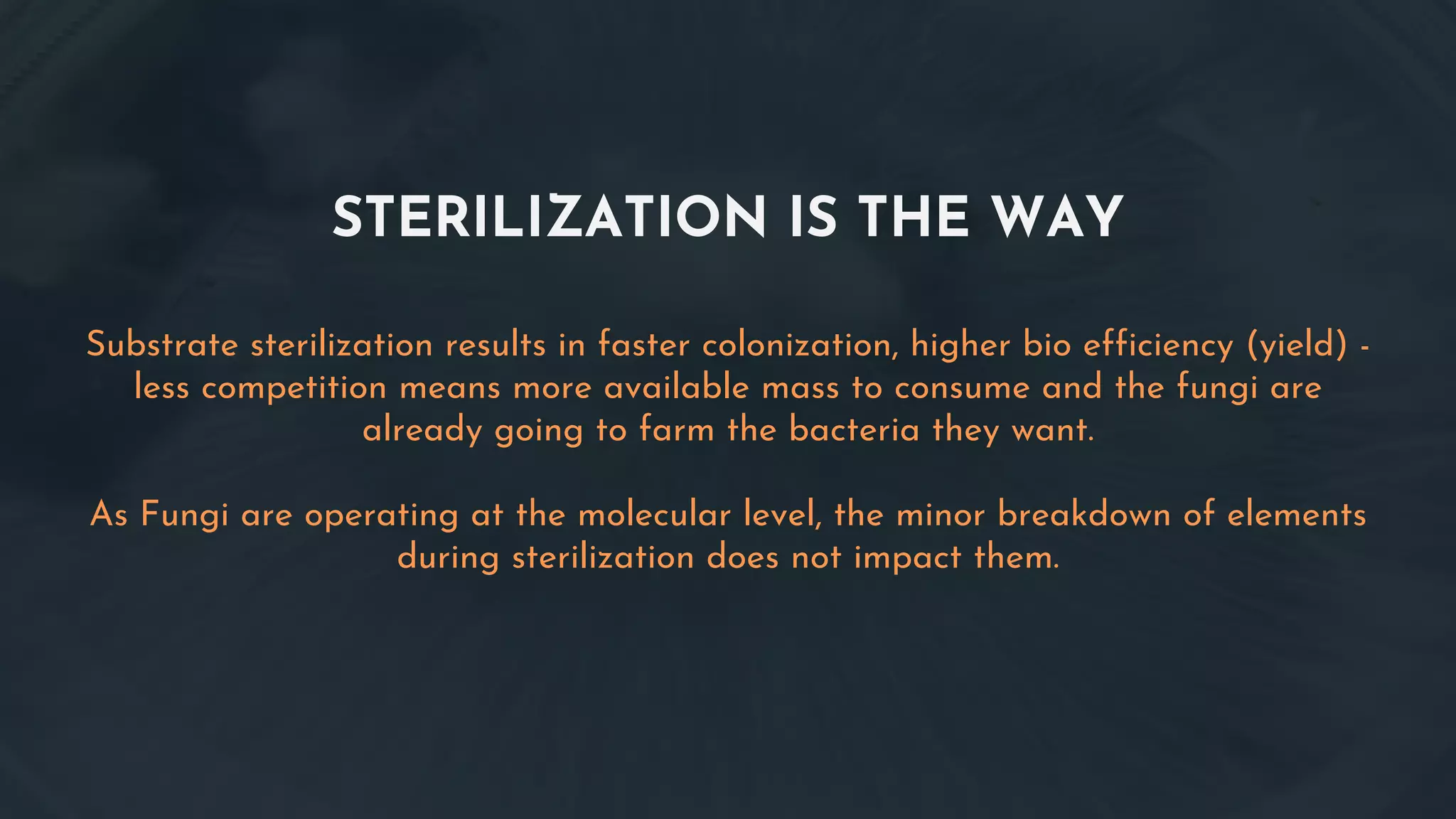 STERILIZATION IS THE WAY
Substrate sterilization results in faster colonization, higher bio efficiency (yield) -
less competition means more available mass to consume and the fungi are
already going to farm the bacteria they want.
As Fungi are operating at the molecular level, the minor breakdown of elements
during sterilization does not impact them.
 