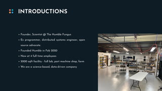 Founder, Scientist @ The Humble Fungus
Ex programmer, distributed systems engineer, open
source advocate.
Founded Humble in Feb 2020
Now at 4 full time employees
5000 sqft facility - full lab, part machine shop, farm
We are a science-based, data-driven company
INTRODUCTIONS
 