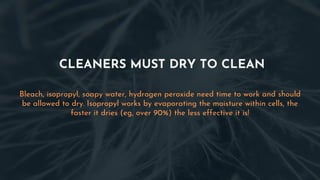 CLEANERS MUST DRY TO CLEAN
Bleach, isopropyl, soapy water, hydrogen peroxide need time to work and should
be allowed to dry. Isopropyl works by evaporating the moisture within cells, the
faster it dries (eg, over 90%) the less effective it is!
 