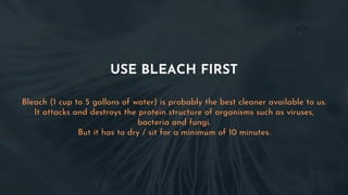 USE BLEACH FIRST
Bleach (1 cup to 5 gallons of water) is probably the best cleaner available to us.
It attacks and destroys the protein structure of organisms such as viruses,
bacteria and fungi.
But it has to dry / sit for a minimum of 10 minutes.
 