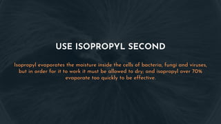 USE ISOPROPYL SECOND
Isopropyl evaporates the moisture inside the cells of bacteria, fungi and viruses,
but in order for it to work it must be allowed to dry; and isopropyl over 70%
evaporate too quickly to be effective.
 