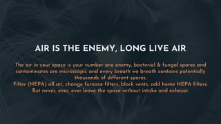 AIR IS THE ENEMY, LONG LIVE AIR
The air in your space is your number one enemy, bacterial & fungal spores and
contaminates are microscopic and every breath we breath contains potentially
thousands of different spores.
Filter (HEPA) all air, change furnace filters, block vents, add home HEPA filters.
But never, ever, ever leave the space without intake and exhaust.
 