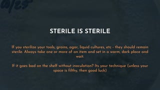 STERILE IS STERILE
If you sterilize your tools, grains, agar, liquid cultures, etc - they should remain
sterile. Always take one or more of an item and set in a warm, dark place and
wait.
If it goes bad on the shelf without inoculation? Its your technique (unless your
space is filthy, then good luck)
 