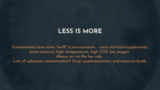 LESS IS MORE
Contaminates love extra "stuff" in environments - extra nutrition/supplements,
extra moisture, high temperatures, high CO2, low oxygen.
Always err on the low side.
Lots of substrate contamination? Drop supplementation and moisture levels.
 