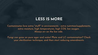LESS IS MORE
Contaminates love extra "stuff" in environments - extra nutrition/supplements,
extra moisture, high temperatures, high CO2, low oxygen.
Always err on the low side.
Fungi can grow on pure agar and water! Plate and LC contamination? Check
your sterilization technique, and then start reducing amendments.
 
