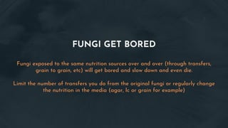FUNGI GET BORED
Fungi exposed to the same nutrition sources over and over (through transfers,
grain to grain, etc) will get bored and slow down and even die.
Limit the number of transfers you do from the original fungi or regularly change
the nutrition in the media (agar, lc or grain for example)
 