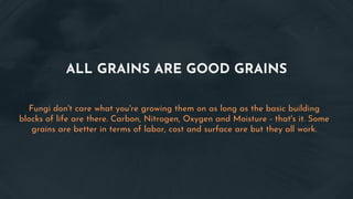 ALL GRAINS ARE GOOD GRAINS
Fungi don't care what you're growing them on as long as the basic building
blocks of life are there. Carbon, Nitrogen, Oxygen and Moisture - that's it. Some
grains are better in terms of labor, cost and surface are but they all work.
 