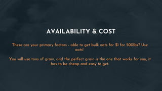 AVAILABILITY & COST
These are your primary factors - able to get bulk oats for $1 for 500lbs? Use
oats!
You will use tons of grain, and the perfect grain is the one that works for you, it
has to be cheap and easy to get.
 