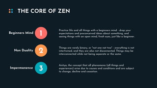 THE CORE OF ZEN
1
2
3
Beginners Mind
Non Duality
Impermanence
Practice life and all things with a beginners mind - drop your
expectations and preconceived ideas about something, and
seeing things with an open mind, fresh eyes, just like a beginner.
Things are rarely binary, or "not one not two" - everything is not
intertwined, and they are also not disconnected. Things may be
interconnected while not being separate or the same.
Anitya, the concept that all phenomena (all things and
experiences) arise due to causes and conditions and are subject
to change, decline and cessation.
 