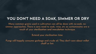 YOU DON'T NEED A SOAK, SIMMER OR DRY
Many common grains used in cultivation can all be done with no-soak, no-
simmer approaches. There is zero need to soak, rinse, etc as contaminates are a
result of your sterilization and inoculation technique.
Extend your sterilization time.
Fungi will happily consume garbage and crude oil. They don't care about millet
chaff or lint.
 