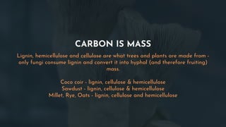 CARBON IS MASS
Lignin, hemicellulose and cellulose are what trees and plants are made from -
only fungi consume lignin and convert it into hyphal (and therefore fruiting)
mass.
Coco coir - lignin, cellulose & hemicellulose
Sawdust - lignin, cellulose & hemicellulose
Millet, Rye, Oats - lignin, cellulose and hemicellulose
 