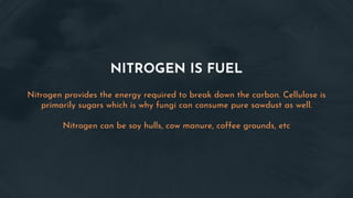 NITROGEN IS FUEL
Nitrogen provides the energy required to break down the carbon. Cellulose is
primarily sugars which is why fungi can consume pure sawdust as well.
Nitrogen can be soy hulls, cow manure, coffee grounds, etc
 