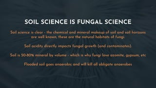 SOIL SCIENCE IS FUNGAL SCIENCE
Soil science is clear - the chemical and mineral makeup of soil and soil horizons
are well known, these are the natural habitats of fungi.
Soil acidity directly impacts fungal growth (and contaminates).
Soil is 50-80% mineral by volume - which is why fungi love azomite, gypsum, etc
Flooded soil goes anaerobic and will kill all obligate anaerobes
 