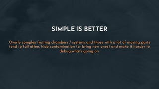 SIMPLE IS BETTER
Overly complex fruiting chambers / systems and those with a lot of moving parts
tend to fail often, hide contamination (or bring new ones) and make it harder to
debug what's going on.
 