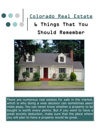 Colorado Real Estate
                 6 Things That You
                   Should Remember




There are numerous real estates for sale in the market,
which is why doing a wise decision can sometimes seem
miles away. You can never know whether a property to be
bought is worth every penny. But if you want to have a
great anxiety deduction, make sure that the place where
you will plan to have a property would be great.
 
